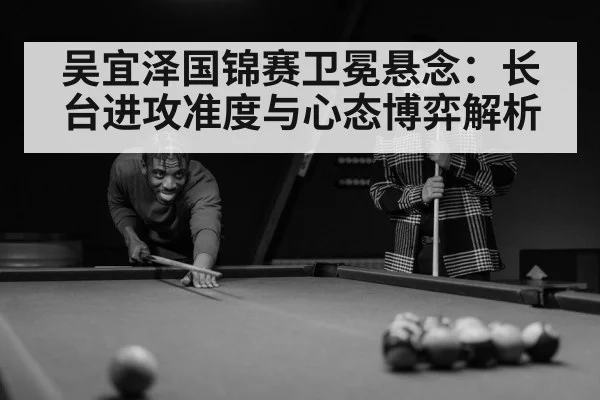 吴宜泽国锦赛卫冕悬念:长台进攻准度与心态博弈解析