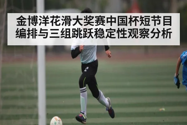 金博洋花滑大奖赛中国杯短节目编排与三组跳跃稳定性观察分析